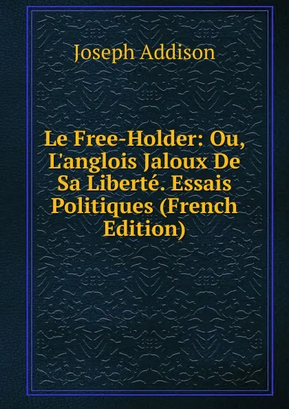 Обложка книги Le Free-Holder: Ou, L.anglois Jaloux De Sa Liberte. Essais Politiques (French Edition), Джозеф Аддисон