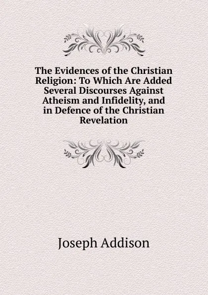 Обложка книги The Evidences of the Christian Religion: To Which Are Added Several Discourses Against Atheism and Infidelity, and in Defence of the Christian Revelation, Джозеф Аддисон