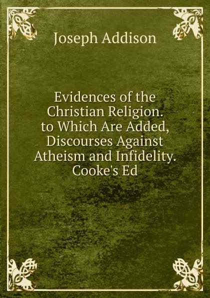 Обложка книги Evidences of the Christian Religion. to Which Are Added, Discourses Against Atheism and Infidelity. Cooke.s Ed, Джозеф Аддисон