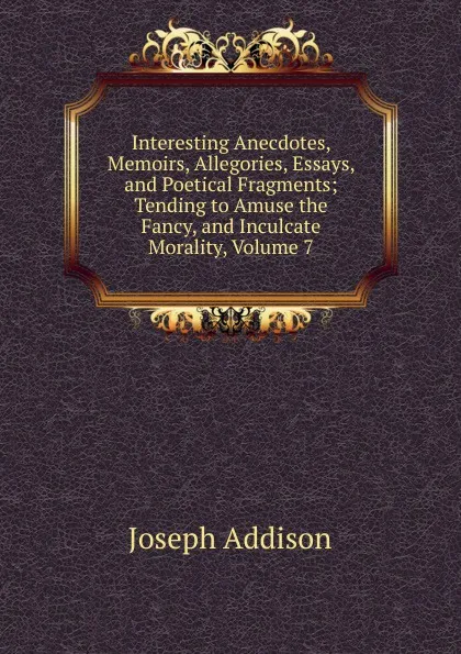 Обложка книги Interesting Anecdotes, Memoirs, Allegories, Essays, and Poetical Fragments; Tending to Amuse the Fancy, and Inculcate Morality, Volume 7, Джозеф Аддисон