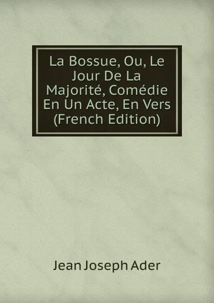 Обложка книги La Bossue, Ou, Le Jour De La Majorite, Comedie En Un Acte, En Vers (French Edition), Jean Joseph Ader