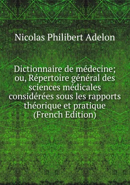 Обложка книги Dictionnaire de medecine; ou, Repertoire general des sciences medicales considerees sous les rapports theorique et pratique (French Edition), Nicolas Philibert Adelon