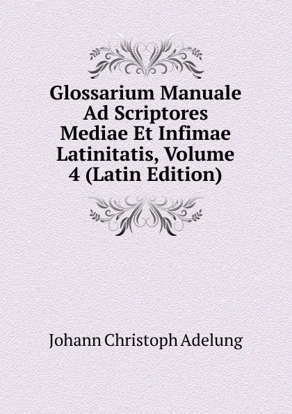 Обложка книги Glossarium Manuale Ad Scriptores Mediae Et Infimae Latinitatis, Volume 4 (Latin Edition), J. C. Adelung