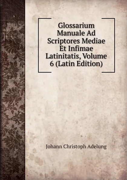 Обложка книги Glossarium Manuale Ad Scriptores Mediae Et Infimae Latinitatis, Volume 6 (Latin Edition), J. C. Adelung