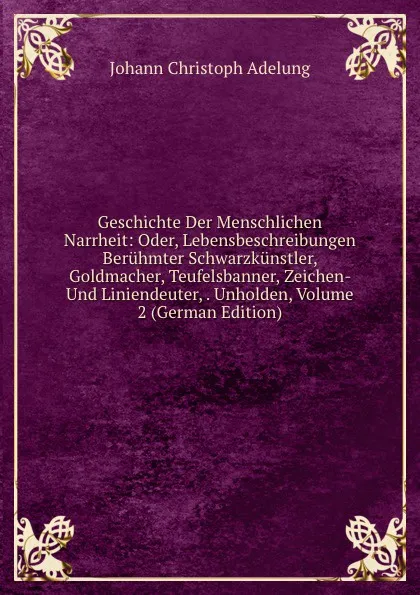 Обложка книги Geschichte Der Menschlichen Narrheit: Oder, Lebensbeschreibungen Beruhmter Schwarzkunstler, Goldmacher, Teufelsbanner, Zeichen- Und Liniendeuter, . Unholden, Volume 2 (German Edition), J. C. Adelung