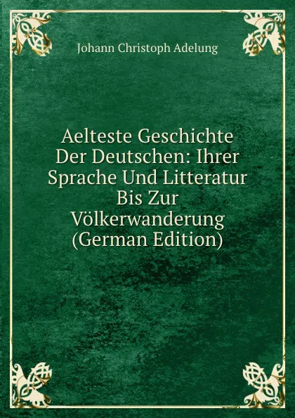 Обложка книги Aelteste Geschichte Der Deutschen: Ihrer Sprache Und Litteratur Bis Zur Volkerwanderung (German Edition), J. C. Adelung