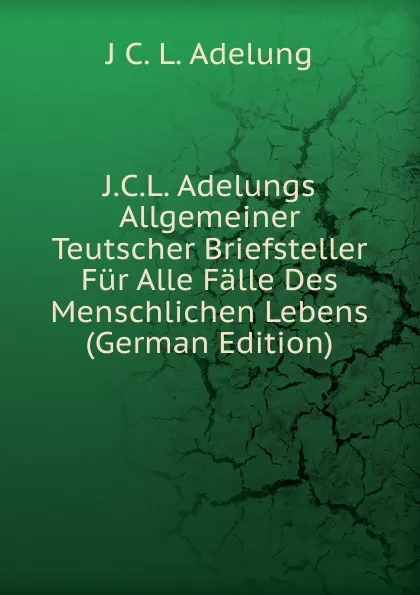 Обложка книги J.C.L. Adelungs Allgemeiner Teutscher Briefsteller Fur Alle Falle Des Menschlichen Lebens (German Edition), J C. L. Adelung