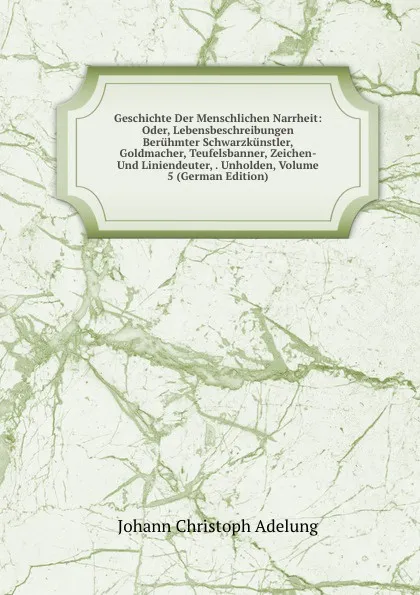 Обложка книги Geschichte Der Menschlichen Narrheit: Oder, Lebensbeschreibungen Beruhmter Schwarzkunstler, Goldmacher, Teufelsbanner, Zeichen- Und Liniendeuter, . Unholden, Volume 5 (German Edition), J. C. Adelung