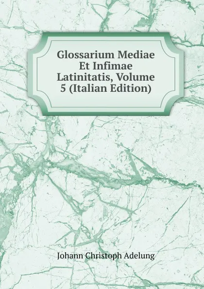 Обложка книги Glossarium Mediae Et Infimae Latinitatis, Volume 5 (Italian Edition), J. C. Adelung