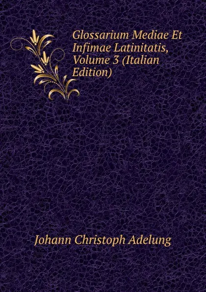 Обложка книги Glossarium Mediae Et Infimae Latinitatis, Volume 3 (Italian Edition), J. C. Adelung