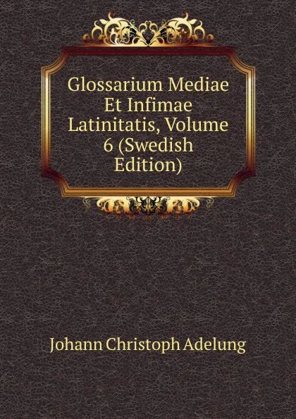 Обложка книги Glossarium Mediae Et Infimae Latinitatis, Volume 6 (Swedish Edition), J. C. Adelung