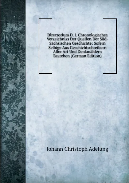 Обложка книги Directorium D. I. Chronologisches Verzeichniss Der Quellen Der Sud-Sachsischen Geschichte: Sofern Selbige Aus Geschichtschreibern Aller Art Und Denkmahlern Bestehen (German Edition), J. C. Adelung