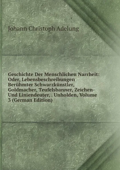 Обложка книги Geschichte Der Menschlichen Narrheit: Oder, Lebensbeschreibungen Beruhmter Schwarzkunstler, Goldmacher, Teufelsbanner, Zeichen- Und Liniendeuter, . Unholden, Volume 3 (German Edition), J. C. Adelung