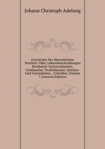 Обложка книги Geschichte Der Menschlichen Narrheit: Oder, Lebensbeschreibungen Beruhmter Schwarzkunstler, Goldmacher, Teufelsbanner, Zeichen- Und Liniendeuter, . Unholden, Volume 7 (German Edition), J. C. Adelung