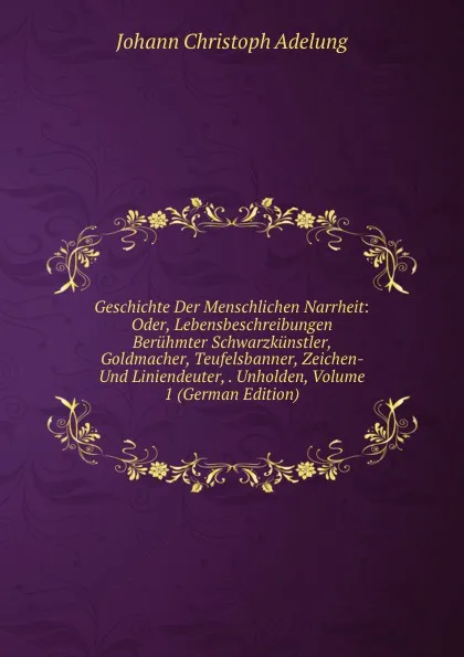 Обложка книги Geschichte Der Menschlichen Narrheit: Oder, Lebensbeschreibungen Beruhmter Schwarzkunstler, Goldmacher, Teufelsbanner, Zeichen- Und Liniendeuter, . Unholden, Volume 1 (German Edition), J. C. Adelung