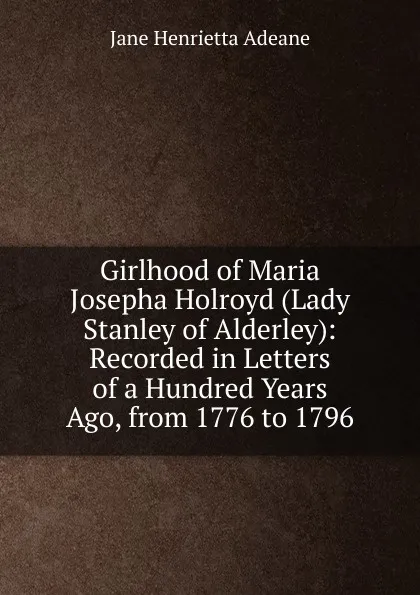 Обложка книги Girlhood of Maria Josepha Holroyd (Lady Stanley of Alderley): Recorded in Letters of a Hundred Years Ago, from 1776 to 1796, Jane Henrietta Adeane