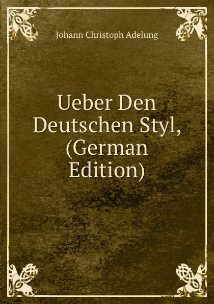 Обложка книги Ueber Den Deutschen Styl, (German Edition), J. C. Adelung