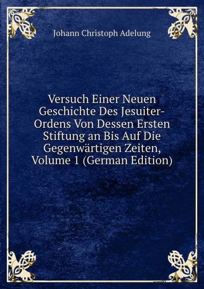 Обложка книги Versuch Einer Neuen Geschichte Des Jesuiter-Ordens Von Dessen Ersten Stiftung an Bis Auf Die Gegenwartigen Zeiten, Volume 1 (German Edition), J. C. Adelung