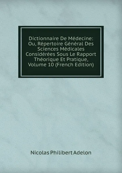 Обложка книги Dictionnaire De Medecine: Ou, Repertoire General Des Sciences Medicales Considerees Sous Le Rapport Theorique Et Pratique, Volume 10 (French Edition), Nicolas Philibert Adelon