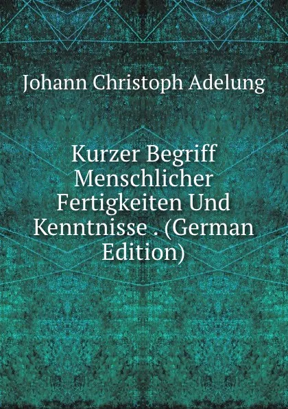 Обложка книги Kurzer Begriff Menschlicher Fertigkeiten Und Kenntnisse . (German Edition), J. C. Adelung