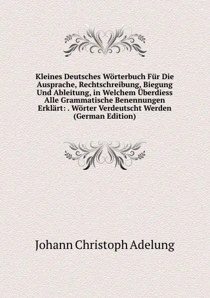 Обложка книги Kleines Deutsches Worterbuch Fur Die Ausprache, Rechtschreibung, Biegung Und Ableitung, in Welchem Uberdiess Alle Grammatische Benennungen Erklart: . Worter Verdeutscht Werden (German Edition), J. C. Adelung