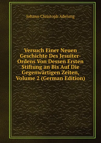 Обложка книги Versuch Einer Neuen Geschichte Des Jesuiter-Ordens Von Dessen Ersten Stiftung an Bis Auf Die Gegenwartigen Zeiten, Volume 2 (German Edition), J. C. Adelung