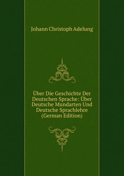 Обложка книги Uber Die Geschichte Der Deutschen Sprache: Uber Deutsche Mundarten Und Deutsche Sprachlehre (German Edition), J. C. Adelung