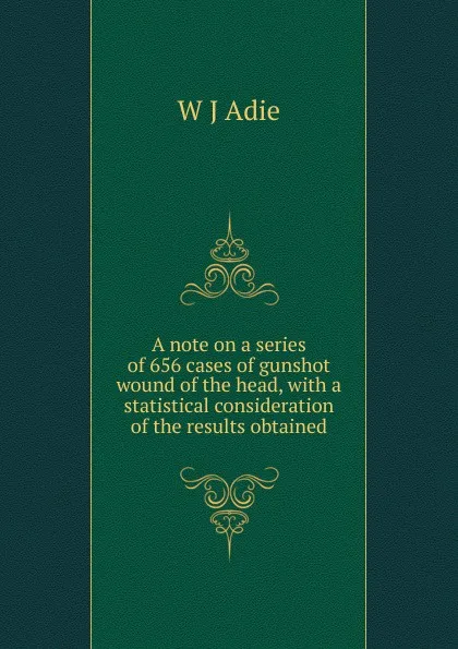 Обложка книги A note on a series of 656 cases of gunshot wound of the head, with a statistical consideration of the results obtained, W J Adie