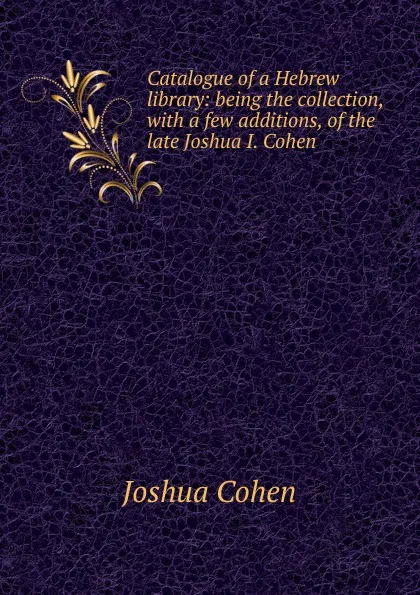 Обложка книги Catalogue of a Hebrew library: being the collection, with a few additions, of the late Joshua I. Cohen ., Joshua Cohen