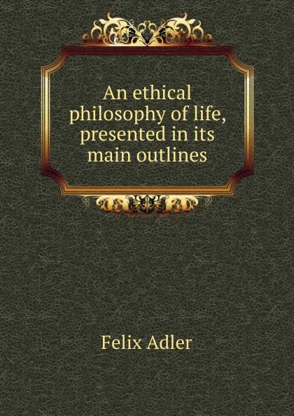 Обложка книги An ethical philosophy of life, presented in its main outlines, Felix Adler