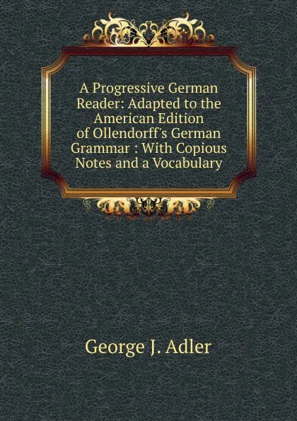 Обложка книги A Progressive German Reader: Adapted to the American Edition of Ollendorff.s German Grammar : With Copious Notes and a Vocabulary, George J. Adler