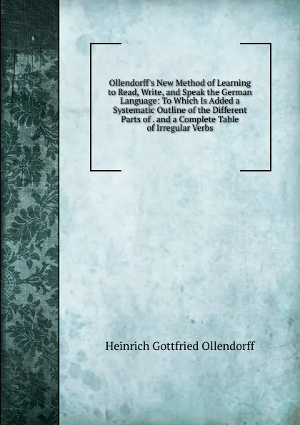 Обложка книги Ollendorff's New Method of Learning to Read, Write, and Speak the German Language. To Which Is Added a Systematic Outline of the Different Parts of . and a Complete Table of Irregular Verbs, Heinrich Gottfried Ollendorff