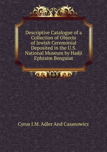 Обложка книги Descriptive Catalogue of a Collection of Objects of Jewish Ceremonial Deposited in the U.S. National Museum by Hadji Ephraim Benguiat., Cyrus I.M. Adler And Casanowicz