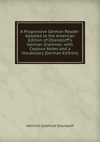 Обложка книги A Progressive German Reader: Adapted to the American Edition of Ollendorff.s German Grammar; with Copious Notes and a Vocabulary (German Edition), Heinrich Gottfried Ollendorff