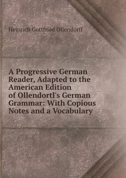 Обложка книги A Progressive German Reader, Adapted to the American Edition of Ollendortl.s German Grammar: With Copious Notes and a Vocabulary, Heinrich Gottfried Ollendorff