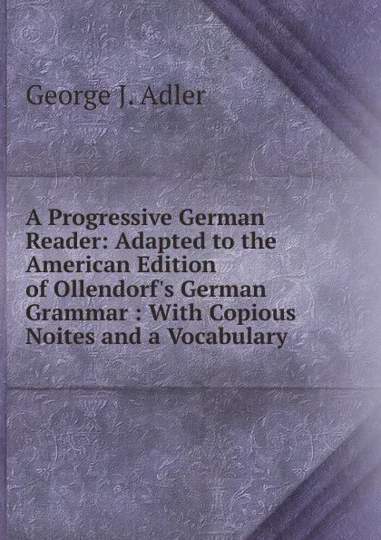 Обложка книги A Progressive German Reader: Adapted to the American Edition of Ollendorf.s German Grammar : With Copious Noites and a Vocabulary, George J. Adler