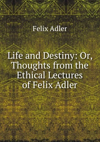 Обложка книги Life and Destiny: Or, Thoughts from the Ethical Lectures of Felix Adler, Felix Adler