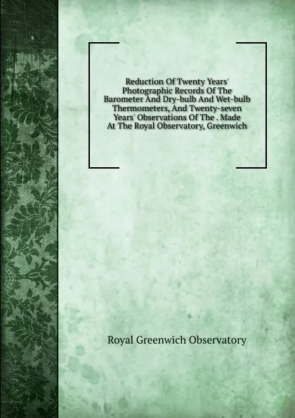 Обложка книги Reduction Of Twenty Years. Photographic Records Of The Barometer And Dry-bulb And Wet-bulb Thermometers, And Twenty-seven Years. Observations Of The . Made At The Royal Observatory, Greenwich, Royal Greenwich Observatory