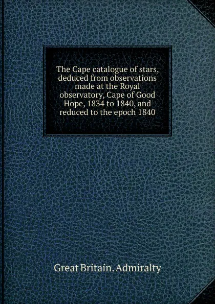 Обложка книги The Cape catalogue of stars, deduced from observations made at the Royal observatory, Cape of Good Hope, 1834 to 1840, and reduced to the epoch 1840, Great Britain. Admiralty