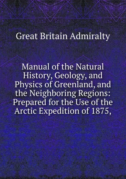 Обложка книги Manual of the Natural History, Geology, and Physics of Greenland, and the Neighboring Regions: Prepared for the Use of the Arctic Expedition of 1875,, Great Britain Admiralty