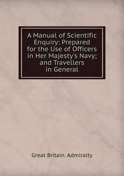 Обложка книги A Manual of Scientific Enquiry: Prepared for the Use of Officers in Her Majesty.s Navy; and Travellers in General, Great Britain. Admiralty