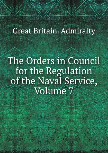 Обложка книги The Orders in Council for the Regulation of the Naval Service, Volume 7, Great Britain. Admiralty
