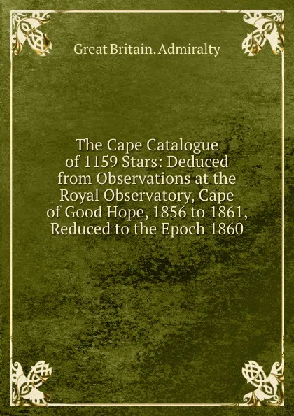 Обложка книги The Cape Catalogue of 1159 Stars: Deduced from Observations at the Royal Observatory, Cape of Good Hope, 1856 to 1861, Reduced to the Epoch 1860, Great Britain. Admiralty