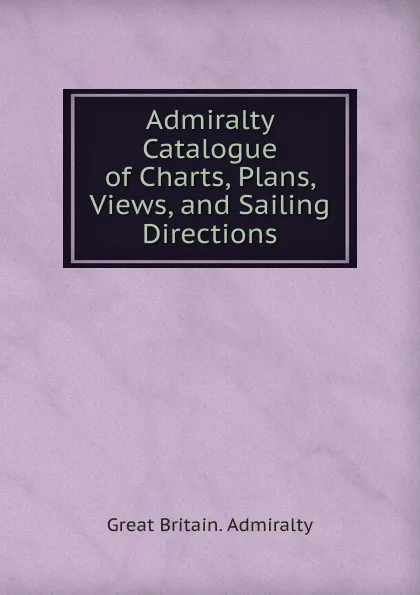 Обложка книги Admiralty Catalogue of Charts, Plans, Views, and Sailing Directions, Great Britain. Admiralty