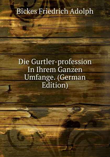 Обложка книги Die Gurtler-profession In Ihrem Ganzen Umfange. (German Edition), Bickes Friedrich Adolph