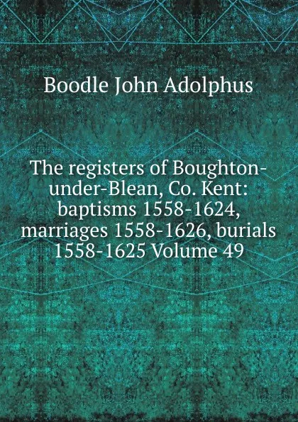 Обложка книги The registers of Boughton-under-Blean, Co. Kent: baptisms 1558-1624, marriages 1558-1626, burials 1558-1625 Volume 49, Boodle John Adolphus