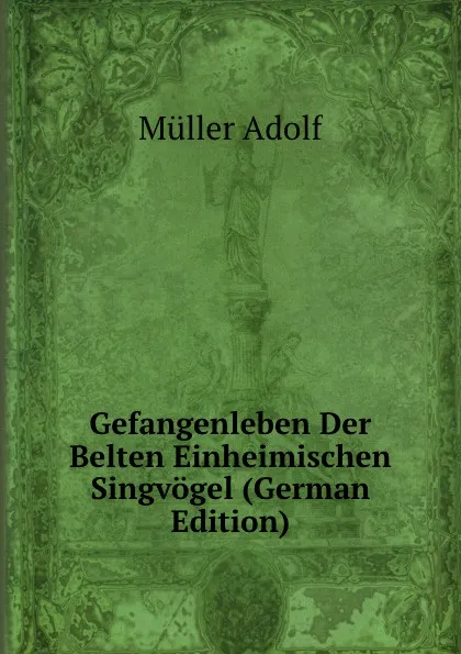 Обложка книги Gefangenleben Der Belten Einheimischen Singvogel (German Edition), Müller Adolf