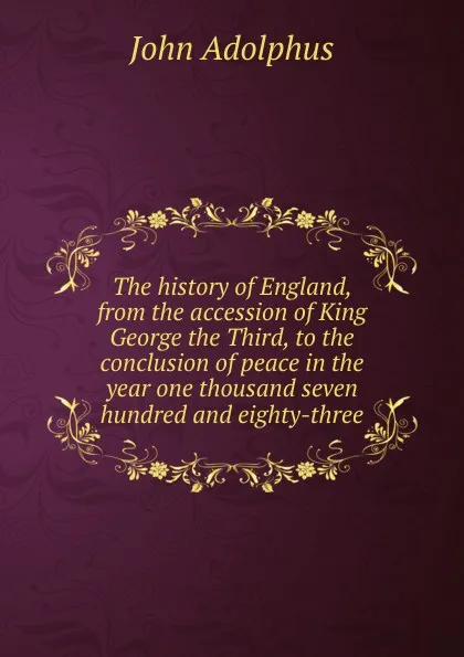 Обложка книги The history of England, from the accession of King George the Third, to the conclusion of peace in the year one thousand seven hundred and eighty-three, John Adolphus