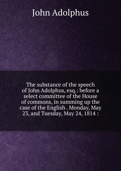 Обложка книги The substance of the speech of John Adolphus, esq.: before a select committee of the House of commons, in summing up the case of the English . Monday, May 23, and Tuesday, May 24, 1814 :, John Adolphus