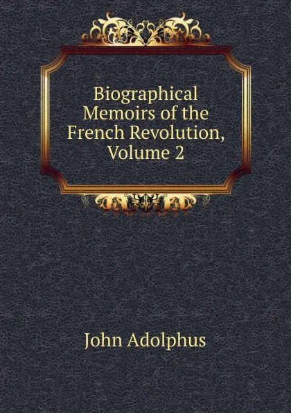 Обложка книги Biographical Memoirs of the French Revolution, Volume 2, John Adolphus